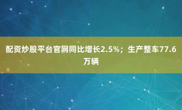 配资炒股平台官网同比增长2.5%；生产整车77.6万辆