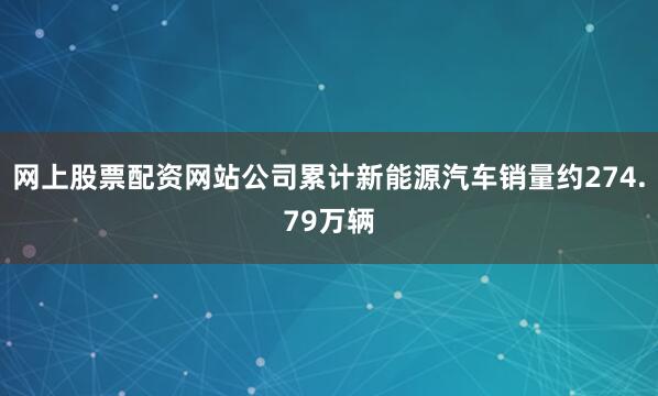 网上股票配资网站公司累计新能源汽车销量约274.79万辆
