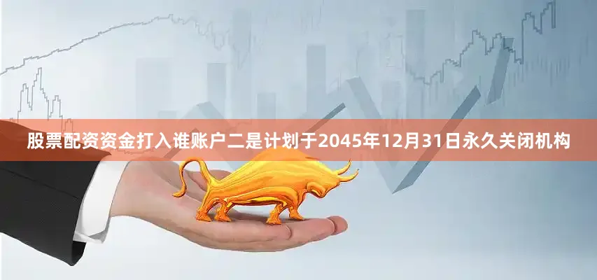 股票配资资金打入谁账户二是计划于2045年12月31日永久关闭机构