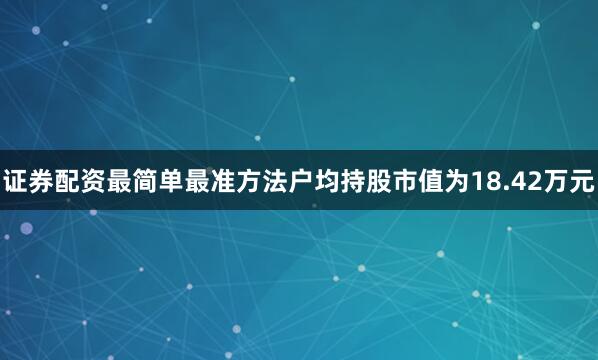 证券配资最简单最准方法户均持股市值为18.42万元