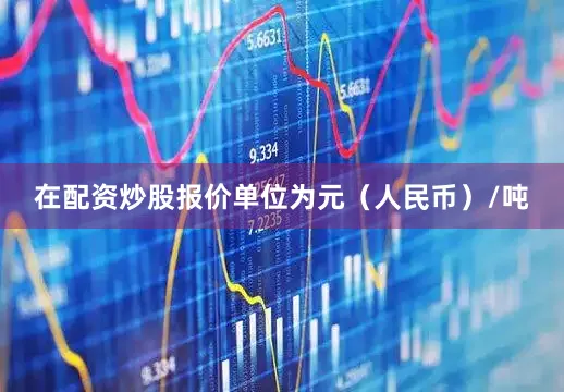 在配资炒股报价单位为元（人民币）/吨