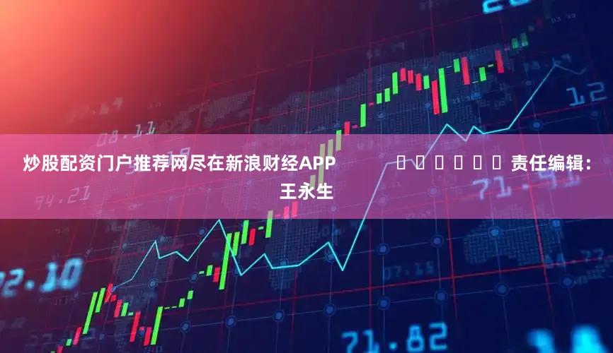 炒股配资门户推荐网尽在新浪财经APP            						责任编辑：王永生