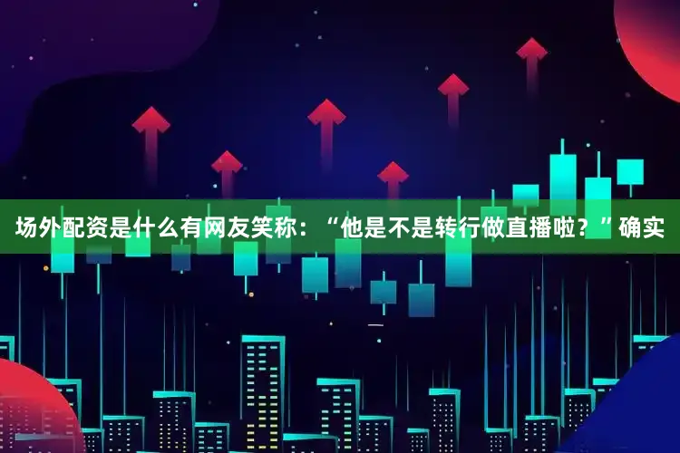 场外配资是什么有网友笑称：“他是不是转行做直播啦？”确实