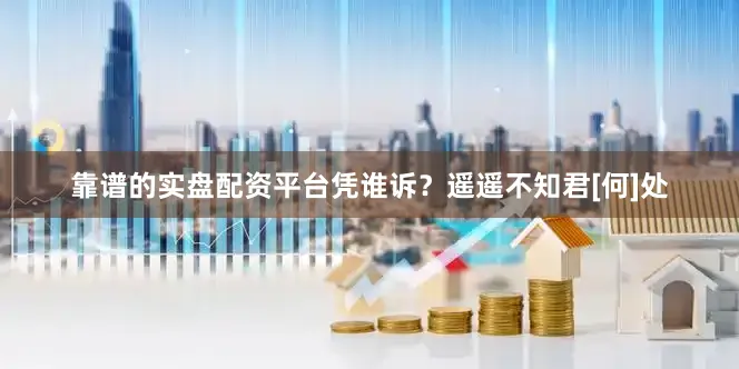 靠谱的实盘配资平台凭谁诉？遥遥不知君[何]处