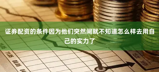 证券配资的条件因为他们突然间就不知道怎么样去用自己的实力了