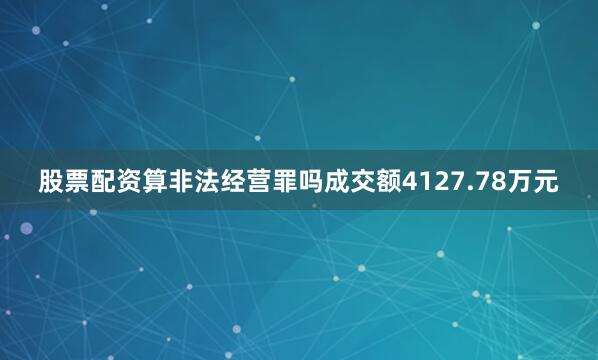 股票配资算非法经营罪吗成交额4127.78万元