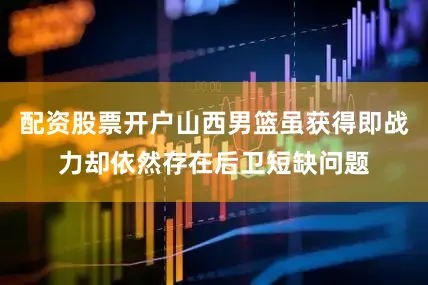 配资股票开户山西男篮虽获得即战力却依然存在后卫短缺问题