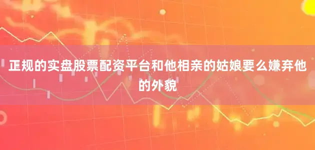 正规的实盘股票配资平台和他相亲的姑娘要么嫌弃他的外貌